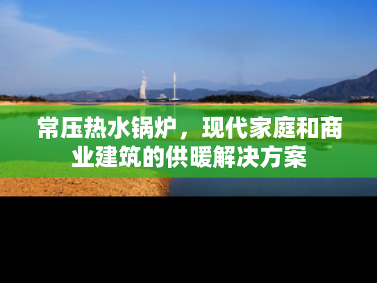 常压热水锅炉，现代家庭和商业建筑的供暖解决方案