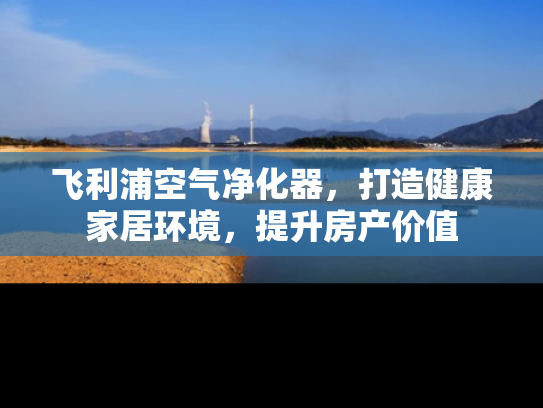 飞利浦空气净化器，打造健康家居环境，提升房产价值