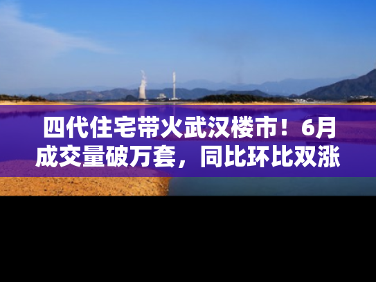 四代住宅带火武汉楼市！6月成交量破万套，同比环比双涨超50％，房价仍承压