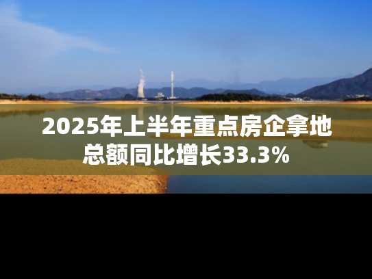 2025年上半年重点房企拿地总额同比增长33.3%
