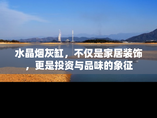 水晶烟灰缸，不仅是家居装饰，更是投资与品味的象征