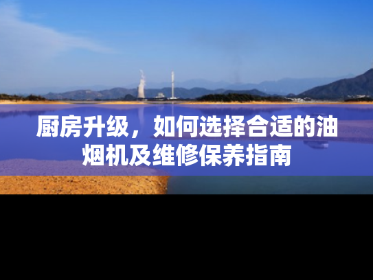 厨房升级，如何选择合适的油烟机及维修保养指南