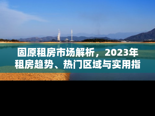 固原租房市场解析，2023年租房趋势、热门区域与实用指南