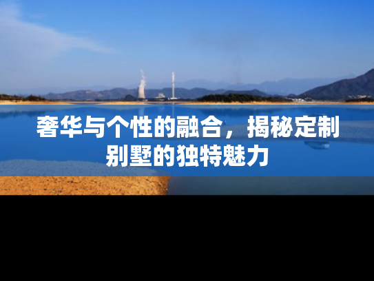 奢华与个性的融合,揭秘定制别墅的独特魅力 奢华与个性的融合,揭秘定制别墅的独特魅力