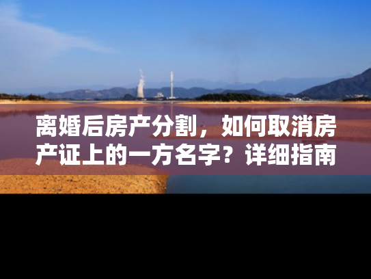 离婚后房产分割,如何取消房产证上的一方名字?详细指南 离婚后房产分割,如何取消房产证上的一方名字?详细指南