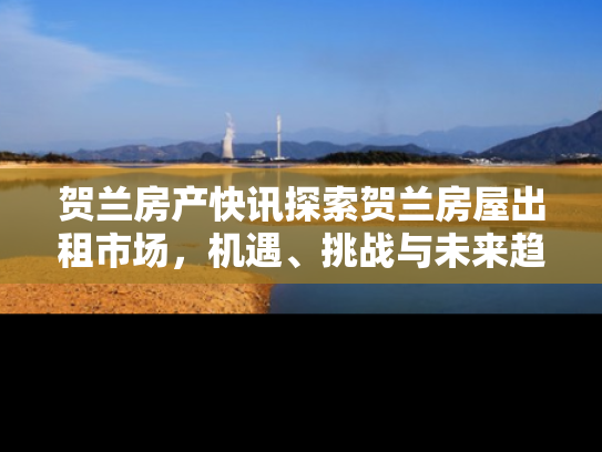 贺兰房产快讯探索贺兰房屋出租市场，机遇、挑战与未来趋势