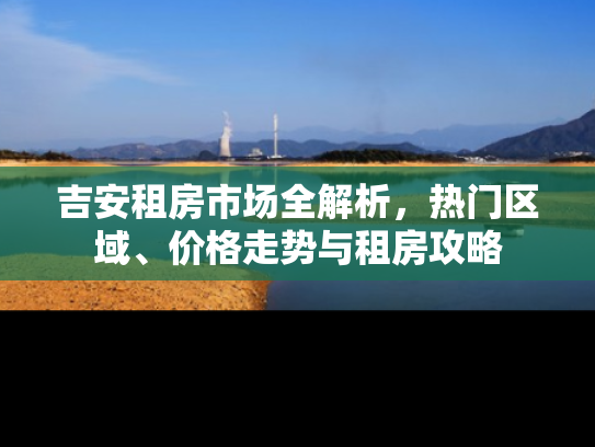 吉安租房市场全解析，热门区域、价格走势与租房攻略