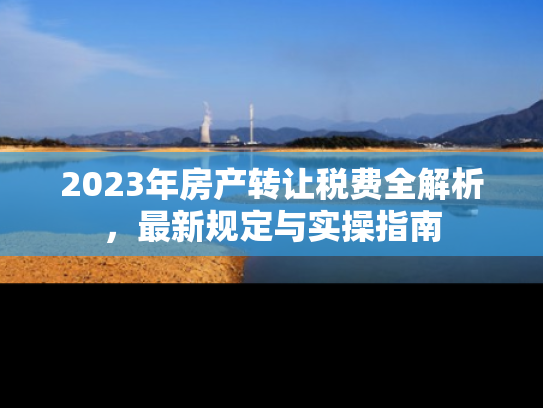 2023年房产转让税费全解析，最新规定与实操指南