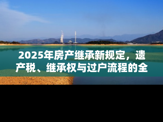 2025年房产继承新规定，遗产税、继承权与过户流程的全面解读