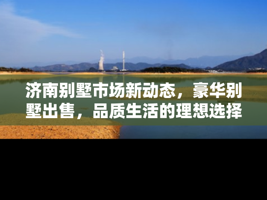 济南别墅市场新动态，豪华别墅出售，品质生活的理想选择