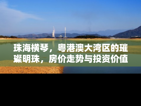 珠海横琴，粤港澳大湾区的璀璨明珠，房价走势与投资价值深度解析