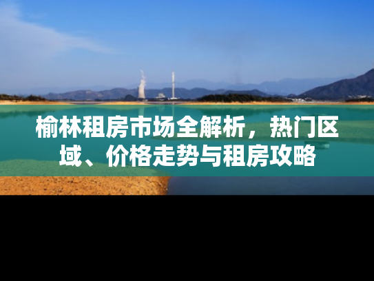 榆林租房市场全解析，热门区域、价格走势与租房攻略
