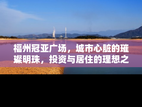 福州冠亚广场，城市心脏的璀璨明珠，投资与居住的理想之地
