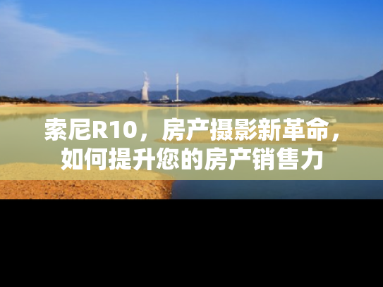 索尼R10，房产摄影新革命，如何提升您的房产销售力