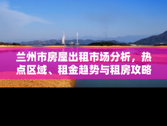 兰州市房屋出租市场分析，热点区域、租金趋势与租房攻略