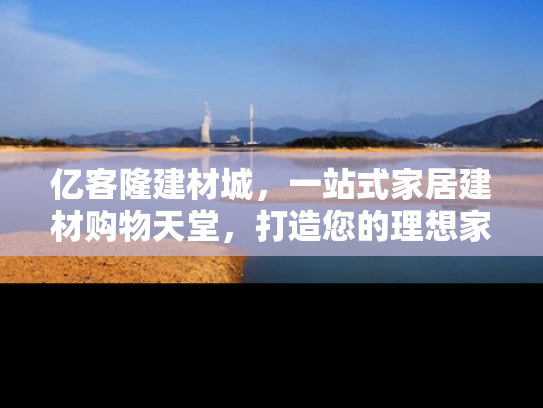亿客隆建材城，一站式家居建材购物天堂，打造您的理想家园