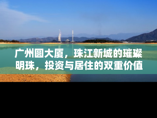 广州圆大厦，珠江新城的璀璨明珠，投资与居住的双重价值解析
