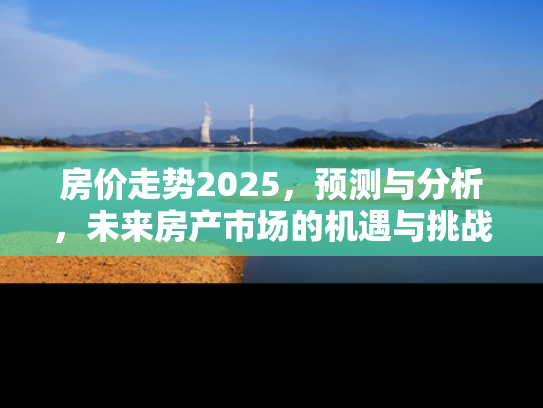 房价走势2025，预测与分析，未来房产市场的机遇与挑战