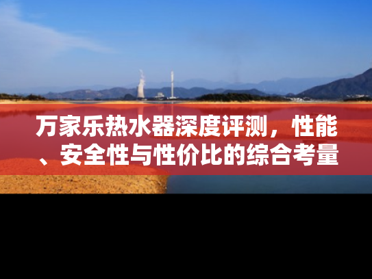 万家乐热水器深度评测，性能、安全性与性价比的综合考量