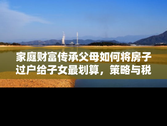 家庭财富传承父母如何将房子过户给子女最划算，策略与税务考量