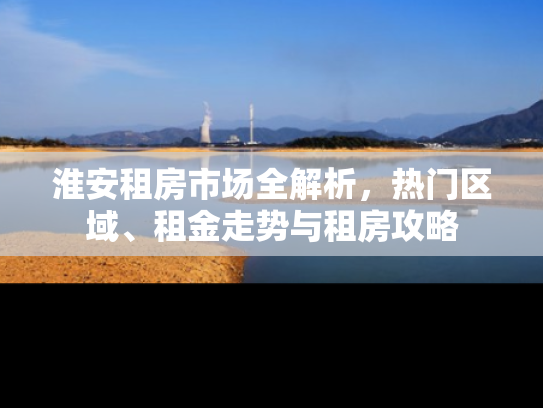 淮安租房市场全解析，热门区域、租金走势与租房攻略