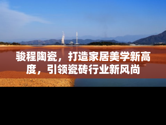 骏程陶瓷，打造家居美学新高度，引领瓷砖行业新风尚